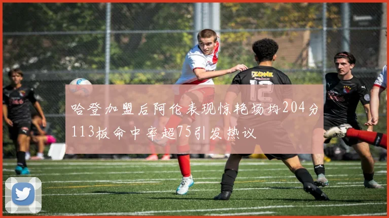 哈登加盟后阿伦表现惊艳场均204分113板命中率超75引发热议