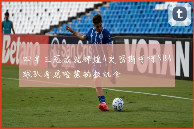 四年三冠成就辉煌A史密斯呼吁NBA球队考虑哈蒙执教机会
