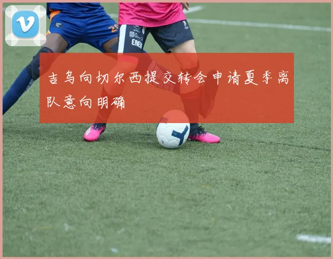 吉乌向切尔西提交转会申请夏季离队意向明确