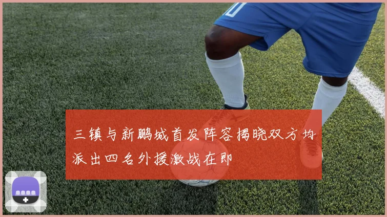 三镇与新鹏城首发阵容揭晓双方均派出四名外援激战在即