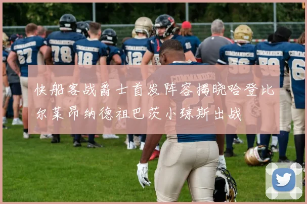 快船客战爵士首发阵容揭晓哈登比尔莱昂纳德祖巴茨小琼斯出战