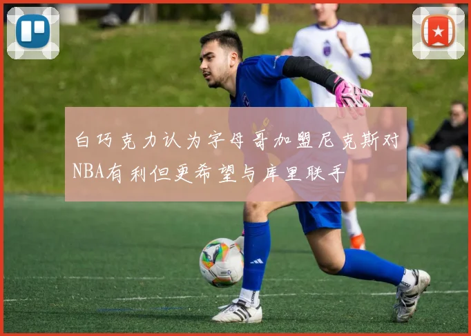 白巧克力认为字母哥加盟尼克斯对NBA有利但更希望与库里联手