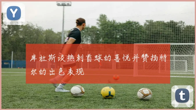 库杜斯谈热刺首球的喜悦并赞扬特尔的出色表现