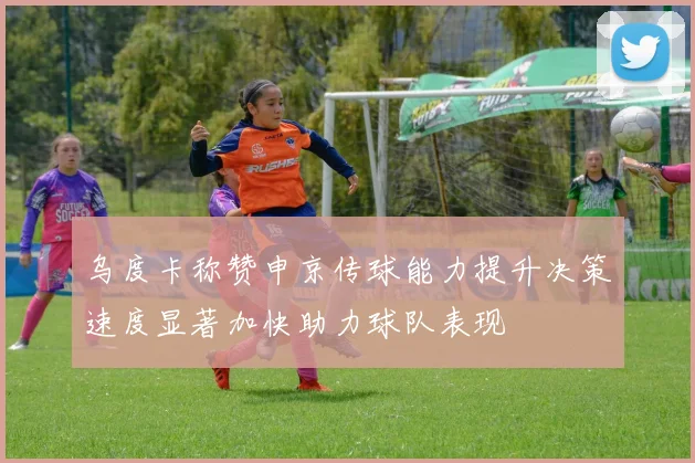 乌度卡称赞申京传球能力提升决策速度显著加快助力球队表现