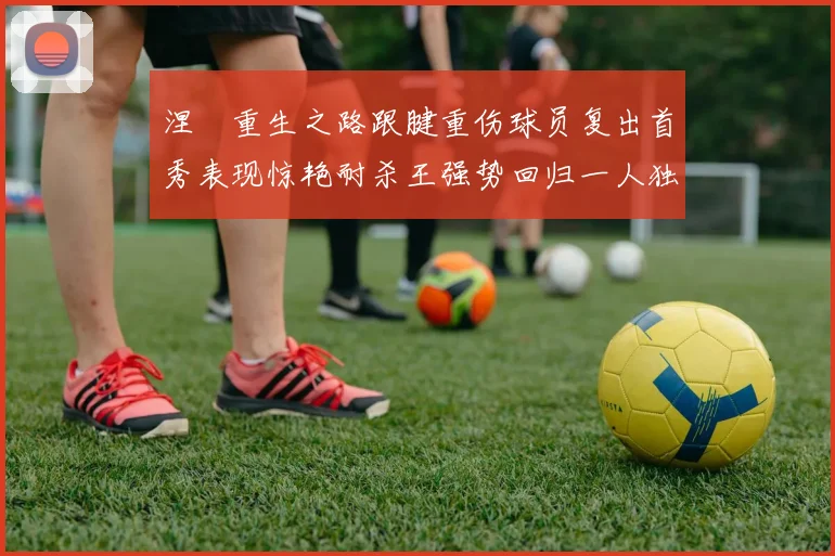 涅槃重生之路跟腱重伤球员复出首秀表现惊艳耐杀王强势回归一人独得30分以上
