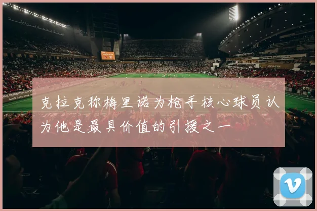 克拉克称梅里诺为枪手核心球员认为他是最具价值的引援之一