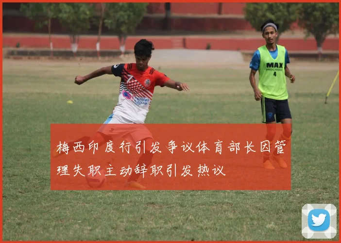 梅西印度行引发争议体育部长因管理失职主动辞职引发热议