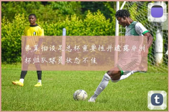 弗莱彻谈足总杯重要性并透露非洲杯归队球员状态不佳