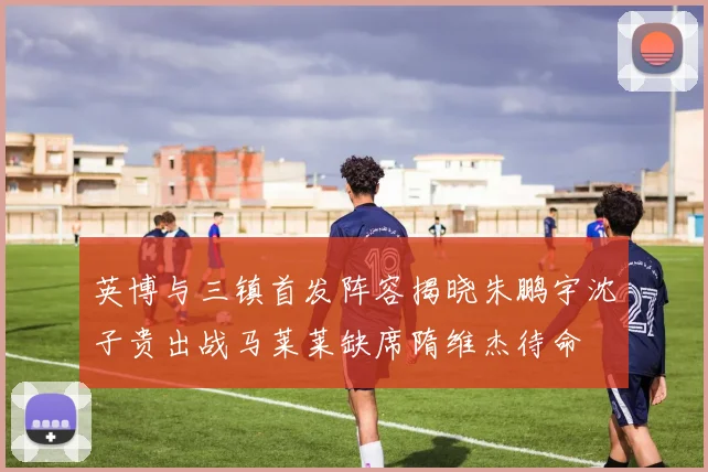 英博与三镇首发阵容揭晓朱鹏宇沈子贵出战马莱莱缺席隋维杰待命