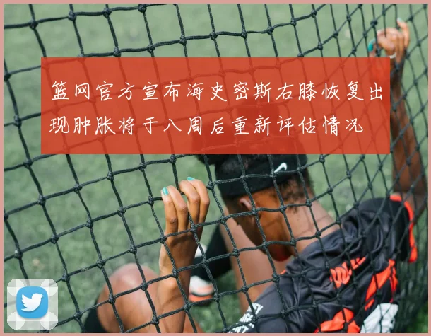 篮网官方宣布海史密斯右膝恢复出现肿胀将于八周后重新评估情况