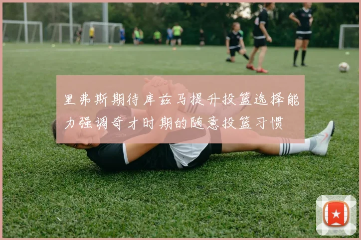 里弗斯期待库兹马提升投篮选择能力强调奇才时期的随意投篮习惯
