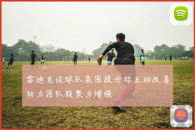 雷迪克谈球队氛围提升称互动改善助力团队凝聚力增强