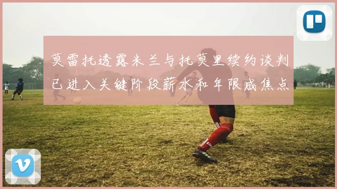 莫雷托透露米兰与托莫里续约谈判已进入关键阶段薪水和年限成焦点