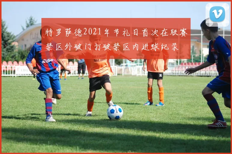 特罗萨德2021年节礼日首次在联赛禁区外破门打破禁区内进球纪录