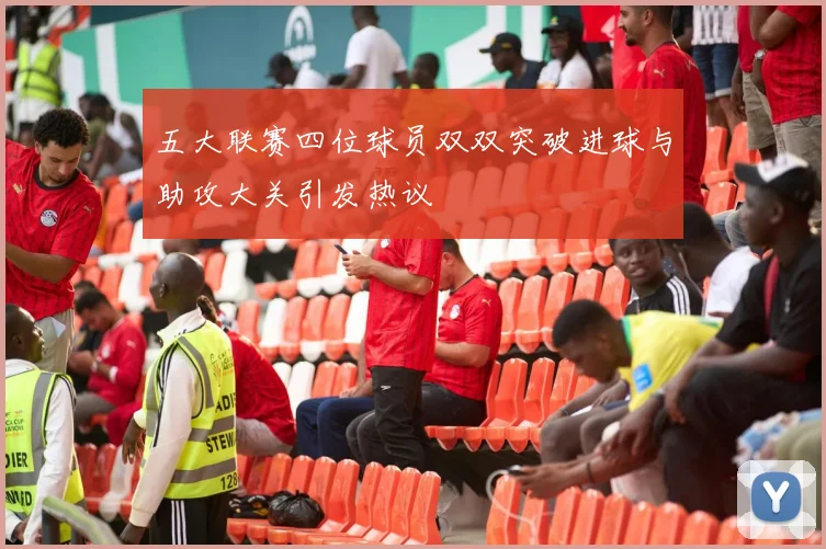 五大联赛四位球员双双突破进球与助攻大关引发热议