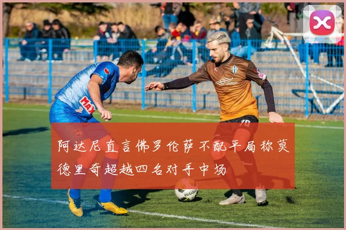 阿达尼直言佛罗伦萨不配平局称莫德里奇超越四名对手中场