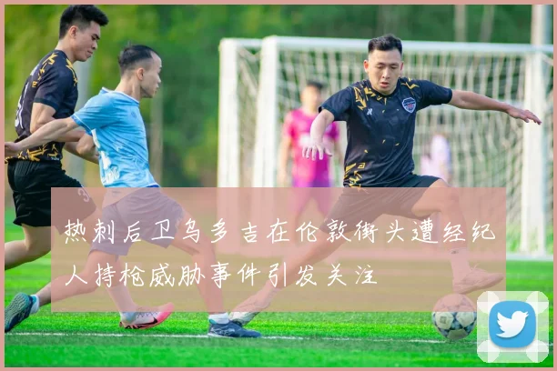 热刺后卫乌多吉在伦敦街头遭经纪人持枪威胁事件引发关注