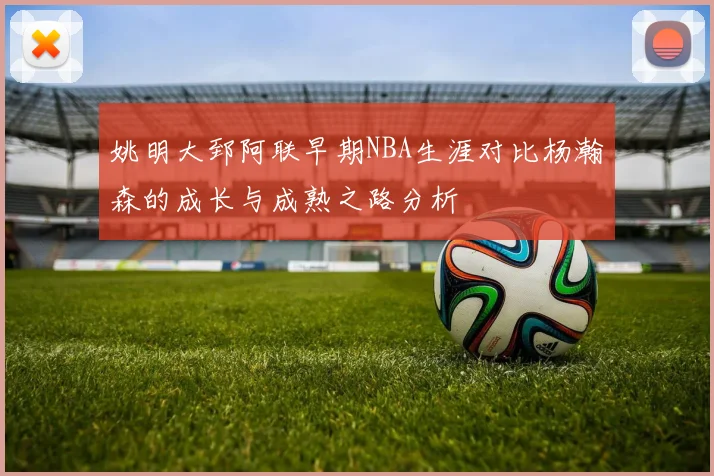 姚明大郅阿联早期NBA生涯对比杨瀚森的成长与成熟之路分析