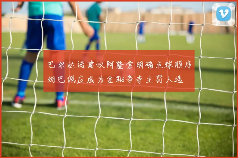 巴尔达诺建议阿隆索明确点球顺序姆巴佩应成为金靴争夺主罚人选
