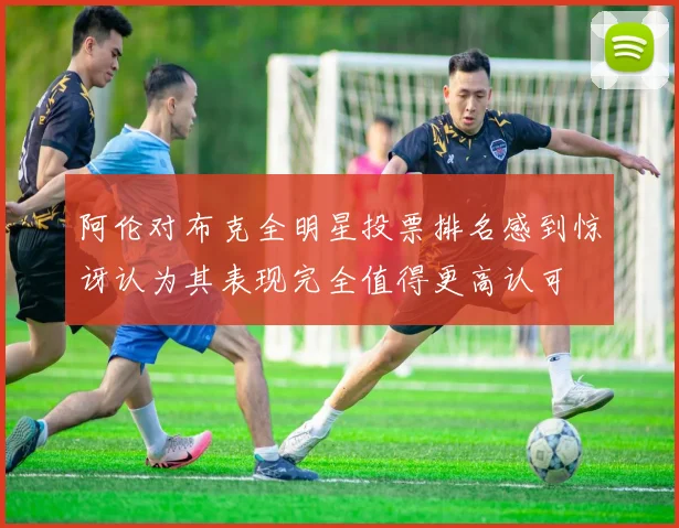 阿伦对布克全明星投票排名感到惊讶认为其表现完全值得更高认可
