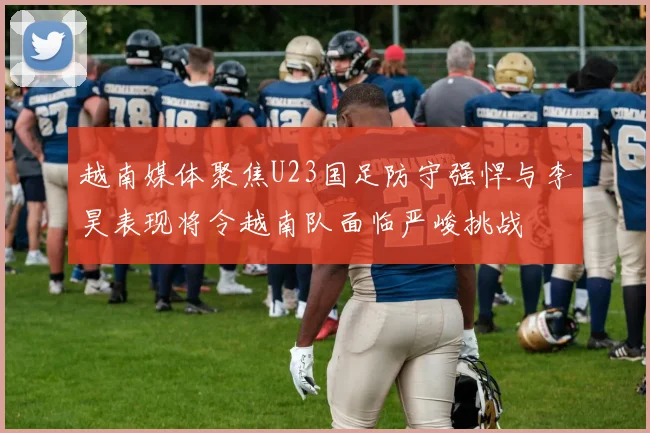 越南媒体聚焦U23国足防守强悍与李昊表现将令越南队面临严峻挑战