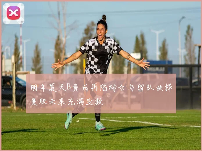 明年夏天B费或再陷转会与留队抉择曼联未来充满变数