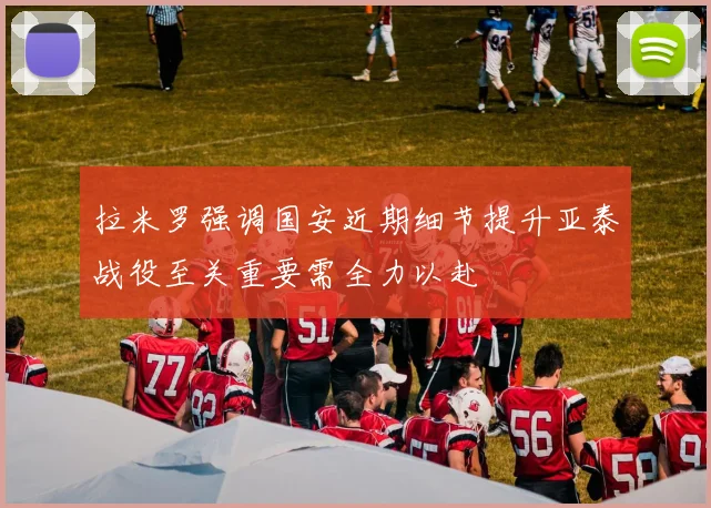 拉米罗强调国安近期细节提升亚泰战役至关重要需全力以赴