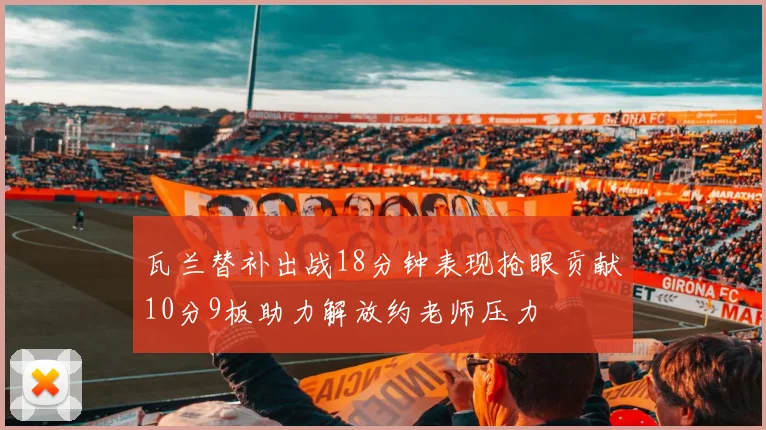 瓦兰替补出战18分钟表现抢眼贡献10分9板助力解放约老师压力