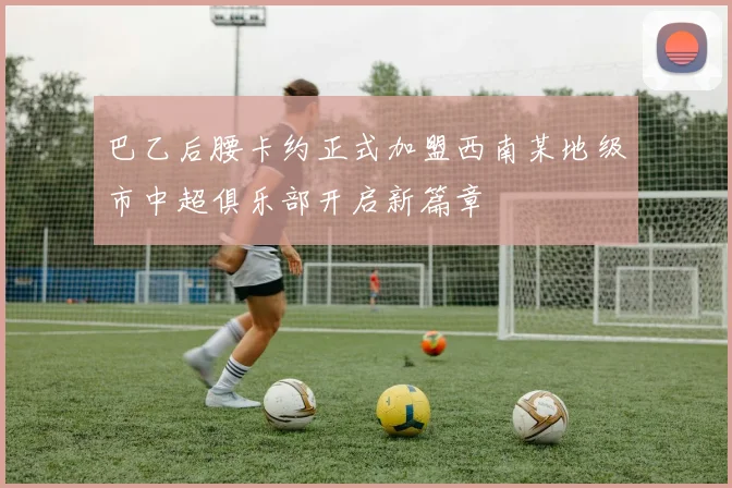 巴乙后腰卡约正式加盟西南某地级市中超俱乐部开启新篇章
