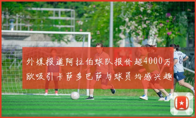 外媒报道阿拉伯球队报价超4000万欧吸引卡萨多巴萨与球员均感兴趣