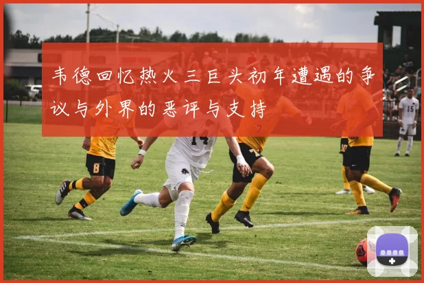韦德回忆热火三巨头初年遭遇的争议与外界的恶评与支持