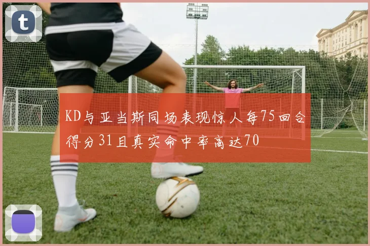 KD与亚当斯同场表现惊人每75回合得分31且真实命中率高达70