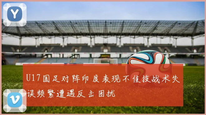 U17国足对阵印度表现不佳技战术失误频繁遭遇反击困扰