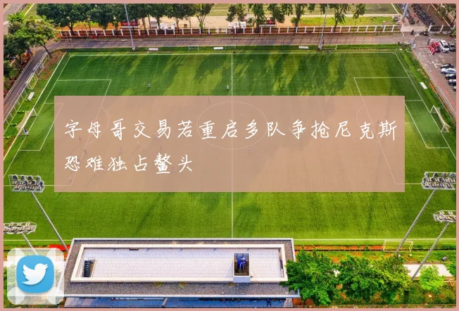 字母哥交易若重启多队争抢尼克斯恐难独占鳌头