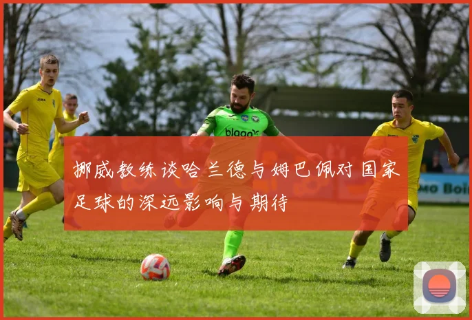 挪威教练谈哈兰德与姆巴佩对国家足球的深远影响与期待