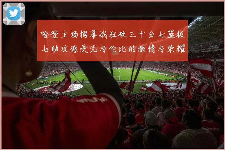 哈登主场揭幕战狂砍三十分七篮板七助攻感受无与伦比的激情与荣耀