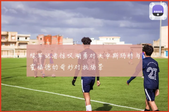 绿军记者惊叹湖勇对决中斯玛特与霍福德的奇妙对抗场景