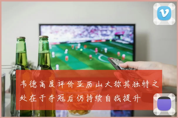 韦德高度评价亚历山大称其独特之处在于夺冠后仍持续自我提升