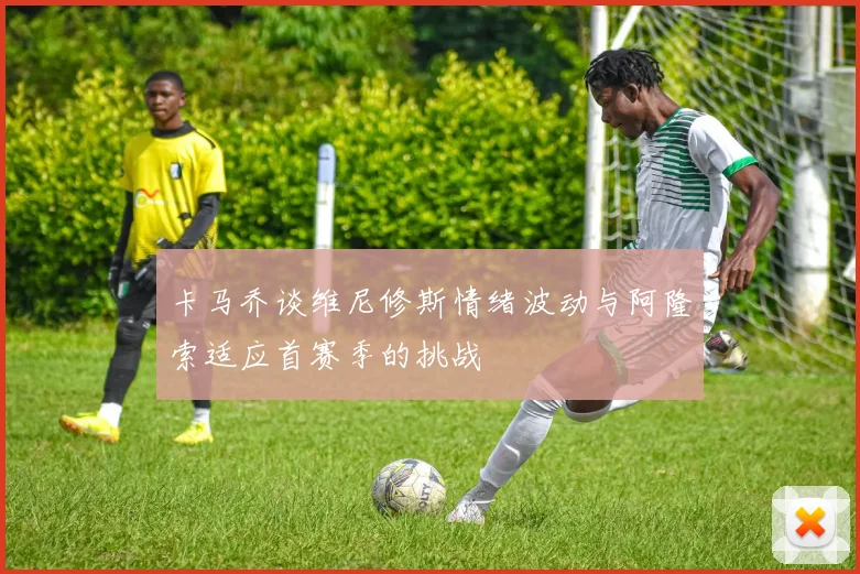 卡马乔谈维尼修斯情绪波动与阿隆索适应首赛季的挑战