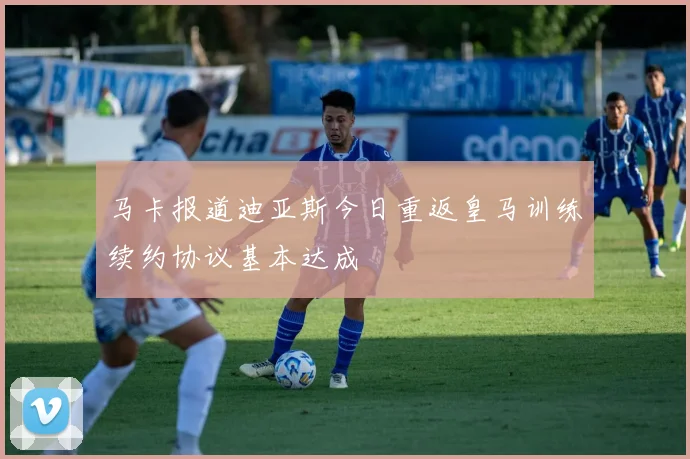 马卡报道迪亚斯今日重返皇马训练续约协议基本达成