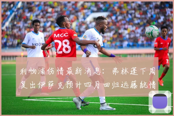 利物浦伤情最新消息：弗林蓬下周复出伊萨克预计四月回归远藤航情况待定