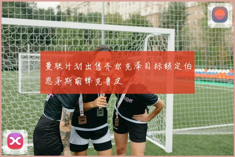曼联计划出售齐尔克泽目标锁定伯恩茅斯前锋克鲁皮
