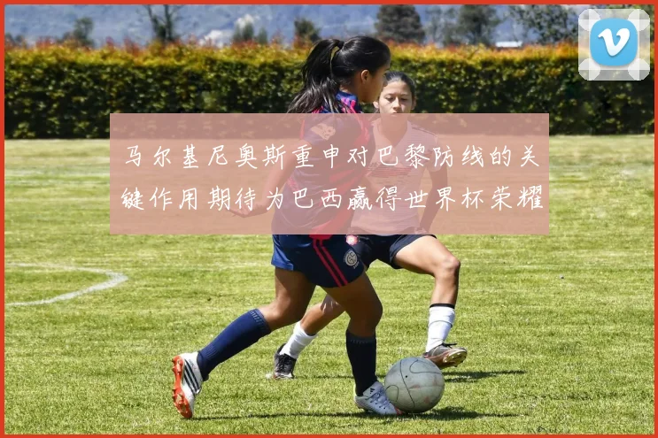 马尔基尼奥斯重申对巴黎防线的关键作用期待为巴西赢得世界杯荣耀