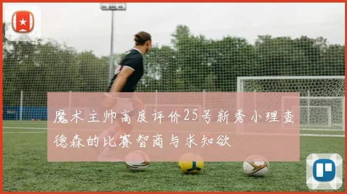 魔术主帅高度评价25号新秀小理查德森的比赛智商与求知欲