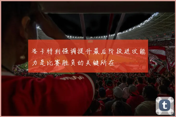 洛卡特利强调提升最后阶段进攻能力是比赛胜负的关键所在